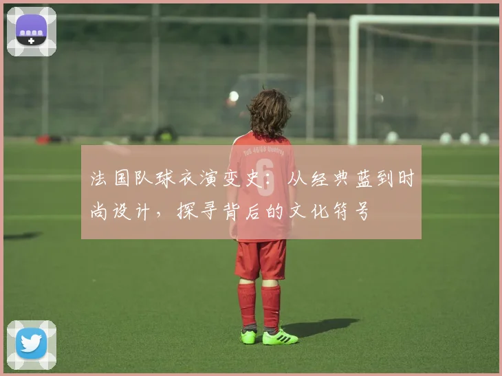 法国队球衣演变史：从经典蓝到时尚设计，探寻背后的文化符号