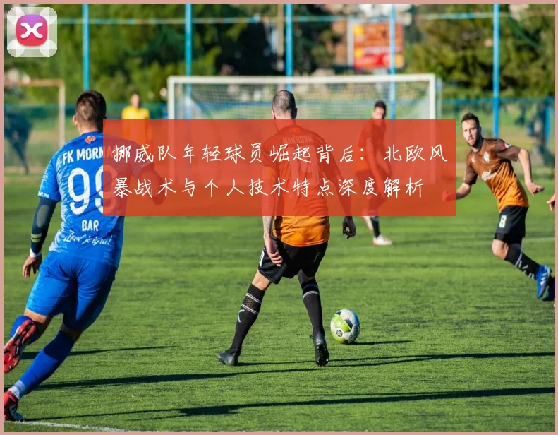挪威队年轻球员崛起背后：北欧风暴战术与个人技术特点深度解析