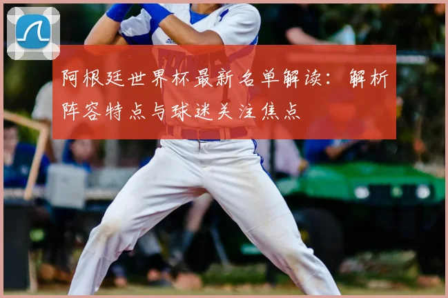 阿根廷世界杯最新名单解读：解析阵容特点与球迷关注焦点