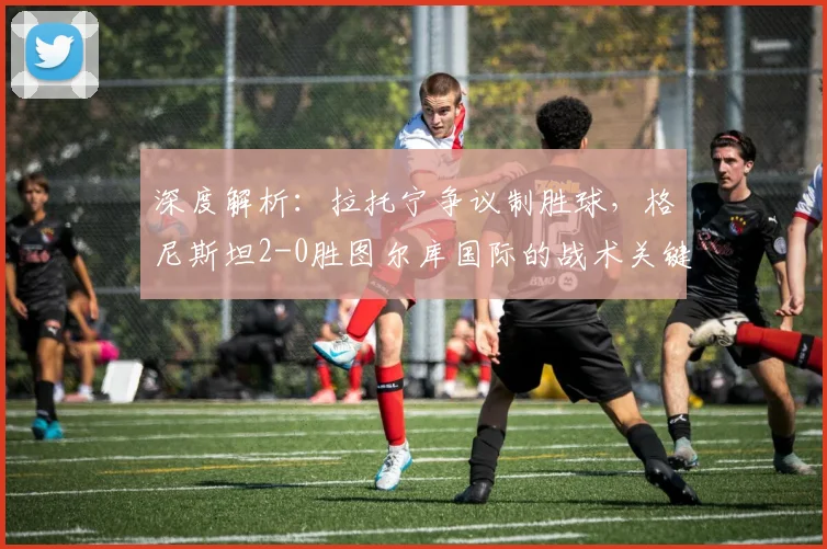 深度解析:拉托宁争议制胜球,格尼斯坦2-0胜图尔库国际的战术关键点