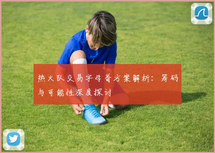 热火队交易字母哥方案解析:筹码与可能性深度探讨